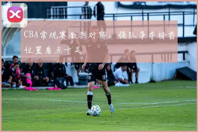 CBA常规赛激烈对阵，强队争夺榜首位置看点十足