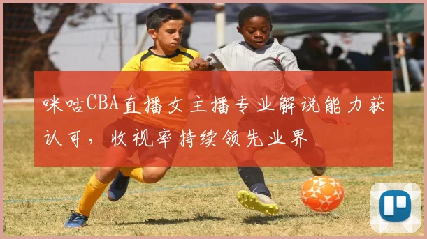咪咕CBA直播女主播专业解说能力获认可，收视率持续领先业界
