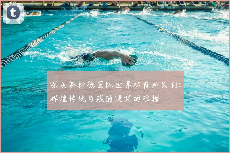 深度解析德国队世界杯首轮失利：辉煌传统与残酷现实的碰撞