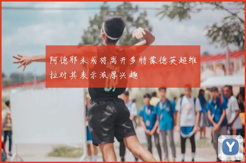 阿德耶米或将离开多特蒙德英超维拉对其表示浓厚兴趣