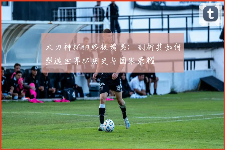 大力神杯的终极诱惑:剖析其如何塑造世界杯历史与国家荣耀