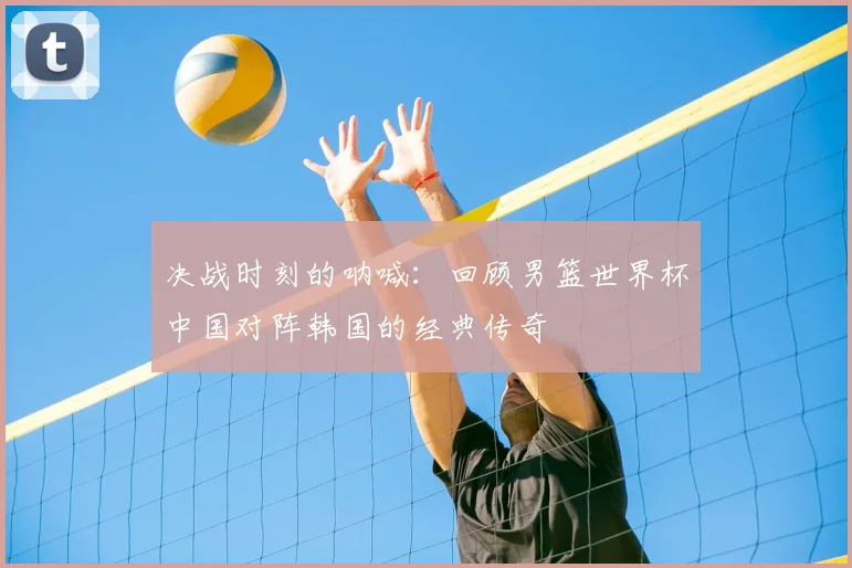 决战时刻的呐喊：回顾男篮世界杯中国对阵韩国的经典传奇