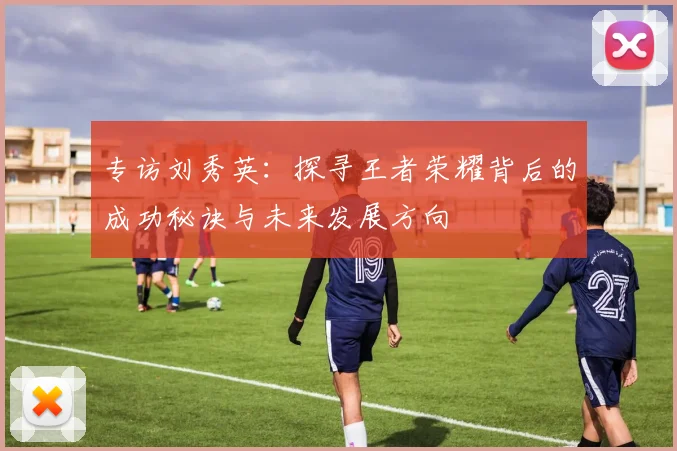专访刘秀英：探寻王者荣耀背后的成功秘诀与未来发展方向