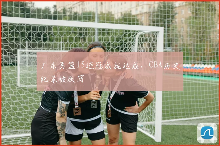 广东男篮15连冠成就达成,CBA历史纪录被改写