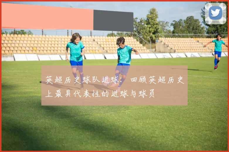 英超历史球队进球:回顾英超历史上最具代表性的进球与球员