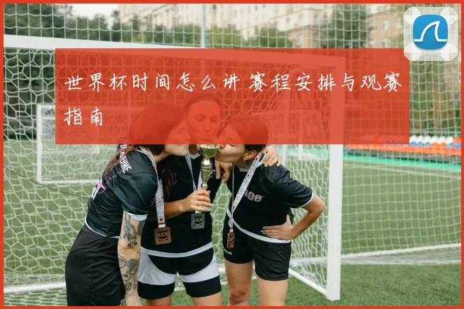 世界杯时间怎么讲 赛程安排与观赛指南