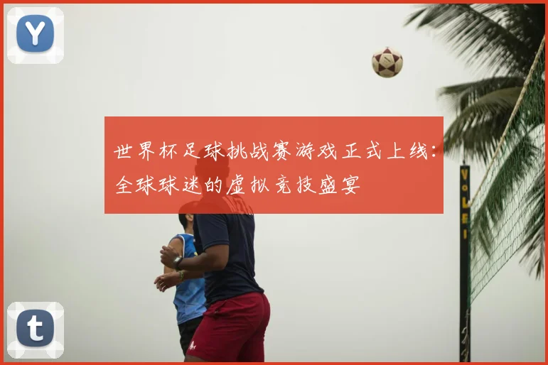 世界杯足球挑战赛游戏正式上线：全球球迷的虚拟竞技盛宴