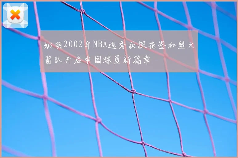 姚明2002年NBA选秀获探花签加盟火箭队开启中国球员新篇章