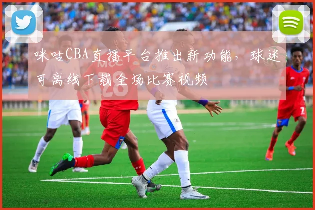 咪咕CBA直播平台推出新功能,球迷可离线下载全场比赛视频