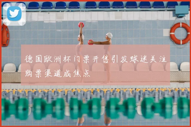 德国欧洲杯门票开售引发球迷关注购票渠道成焦点