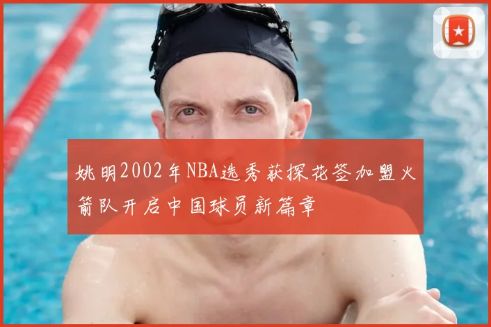 姚明2002年NBA选秀获探花签加盟火箭队开启中国球员新篇章