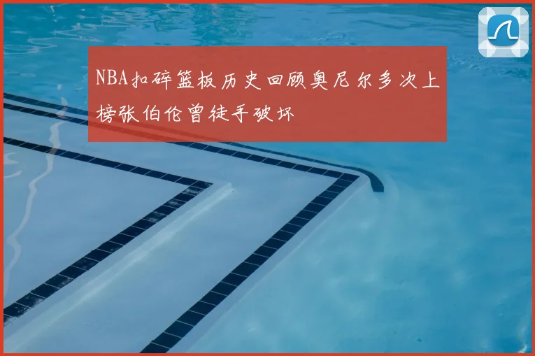 NBA扣碎篮板历史回顾奥尼尔多次上榜张伯伦曾徒手破坏