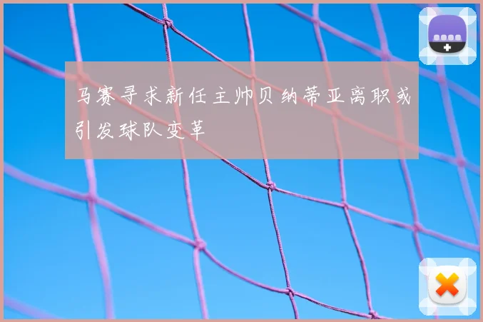 马赛寻求新任主帅贝纳蒂亚离职或引发球队变革