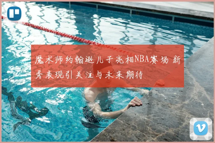魔术师约翰逊儿子亮相NBA赛场 新秀表现引关注与未来期待