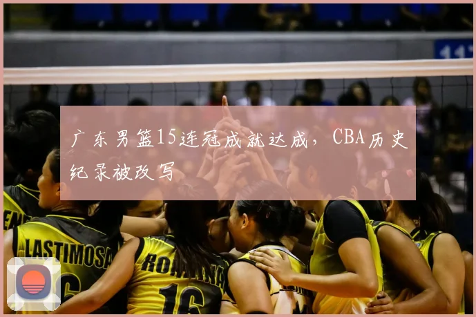 广东男篮15连冠成就达成，CBA历史纪录被改写