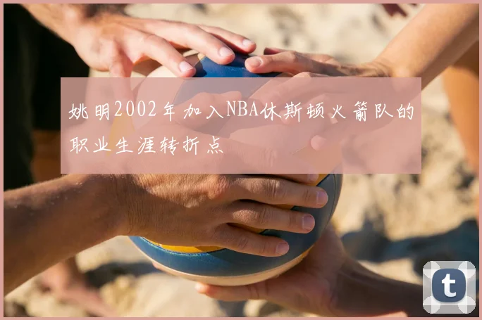 姚明2002年加入NBA休斯顿火箭队的职业生涯转折点