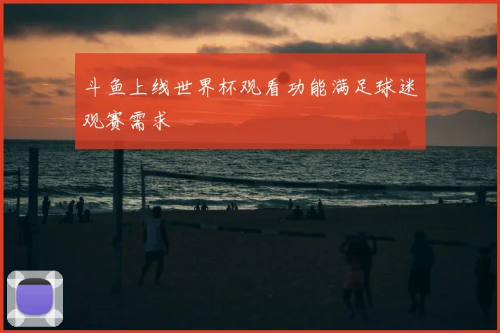 斗鱼上线世界杯观看功能满足球迷观赛需求