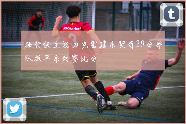独行侠主场力克雷霆东契奇29分率队扳平系列赛比分
