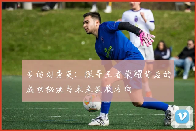 专访刘秀英：探寻王者荣耀背后的成功秘诀与未来发展方向