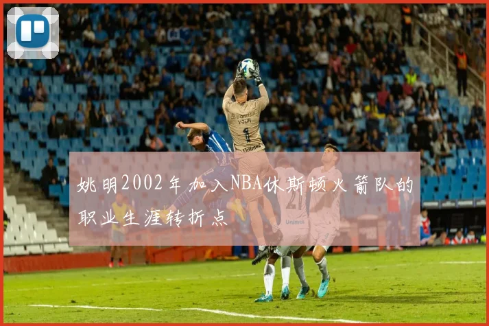 姚明2002年加入NBA休斯顿火箭队的职业生涯转折点