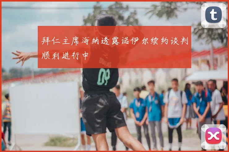 拜仁主席海纳透露诺伊尔续约谈判顺利进行中