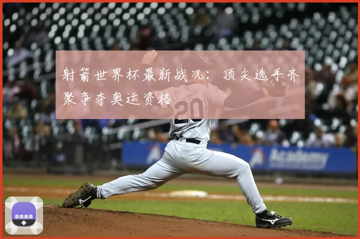 射箭世界杯最新战况：顶尖选手齐聚争夺奥运资格