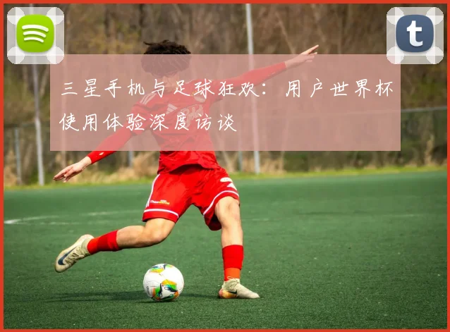 三星手机与足球狂欢：用户世界杯使用体验深度访谈