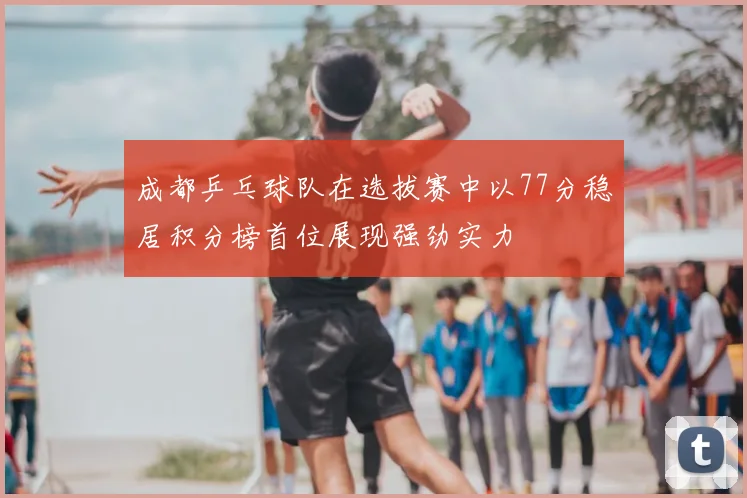 成都乒乓球队在选拔赛中以77分稳居积分榜首位展现强劲实力