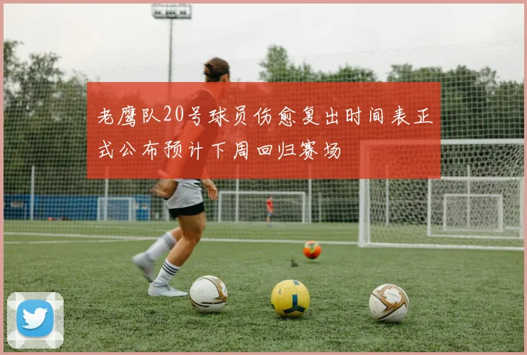 老鹰队20号球员伤愈复出时间表正式公布预计下周回归赛场