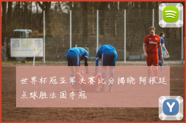 世界杯冠亚军决赛比分揭晓 阿根廷点球胜法国夺冠