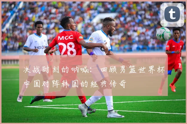 决战时刻的呐喊：回顾男篮世界杯中国对阵韩国的经典传奇