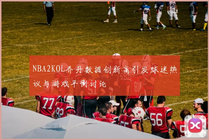 NBA2KOL乔丹数据创新高引发球迷热议与游戏平衡讨论