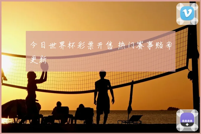 今日世界杯彩票开售 热门赛事赔率更新
