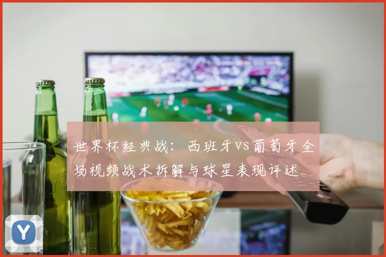 世界杯经典战:西班牙vs葡萄牙全场视频战术拆解与球星表现评述