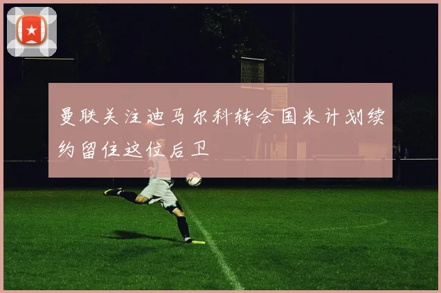 曼联关注迪马尔科转会国米计划续约留住这位后卫