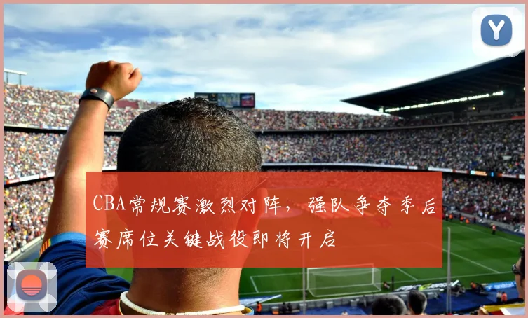 CBA常规赛激烈对阵,强队争夺季后赛席位关键战役即将开启