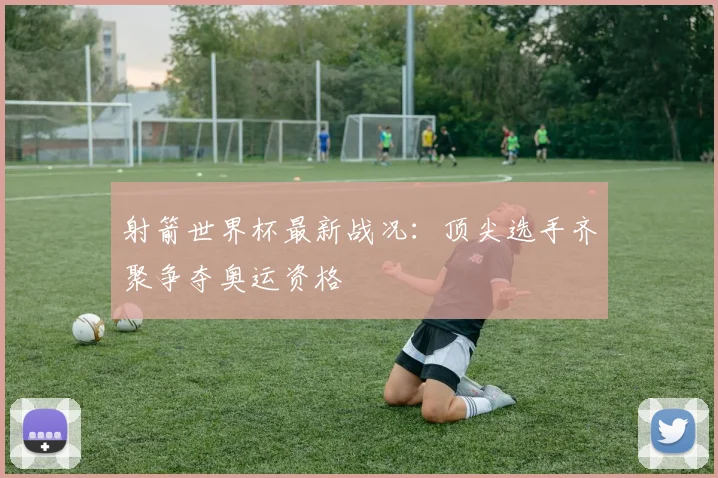 射箭世界杯最新战况:顶尖选手齐聚争夺奥运资格
