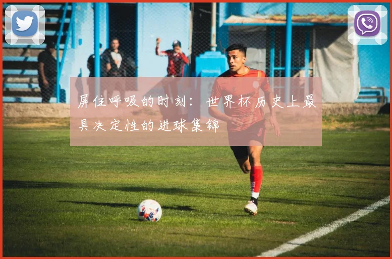 屏住呼吸的时刻：世界杯历史上最具决定性的进球集锦