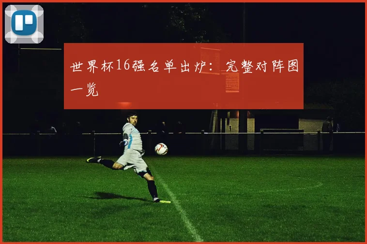 世界杯16强名单出炉:完整对阵图一览