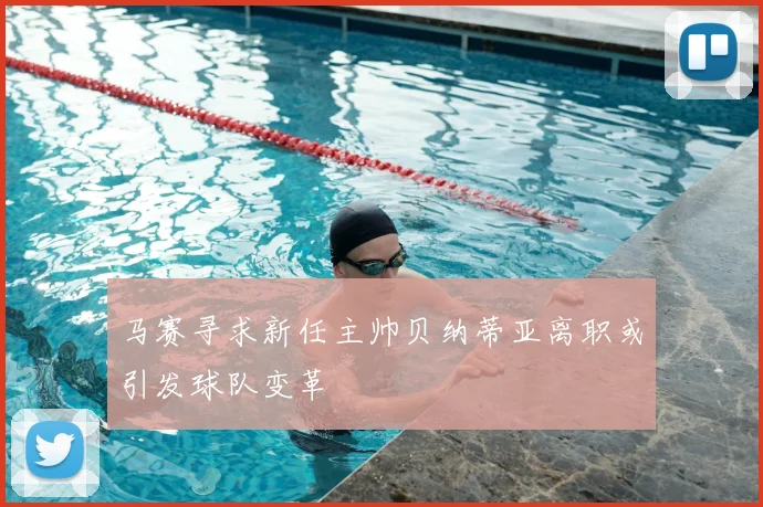 马赛寻求新任主帅贝纳蒂亚离职或引发球队变革