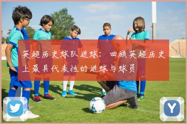 英超历史球队进球：回顾英超历史上最具代表性的进球与球员