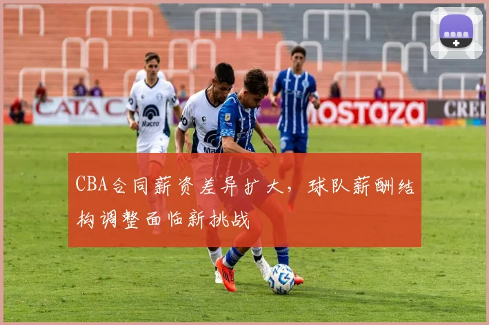 CBA合同薪资差异扩大，球队薪酬结构调整面临新挑战
