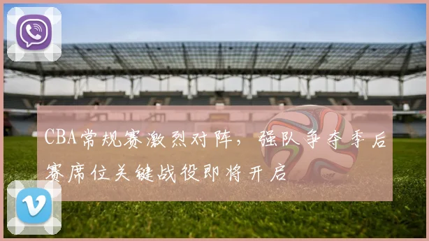 CBA常规赛激烈对阵，强队争夺季后赛席位关键战役即将开启